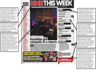 The magazine has a Band Index,
this links to the musical genre on
the magazine. Also, the list
shows the variety of bands inside
and by having this in red it
makes it stand out a lot, but also
matches the colour of NME
showing that it links as bands is
what NME is about.
Having the title of the magazine
is a reminder o the audience of
the magazine that they are
reading. It also says ‘This Week’
to show what is in the issue that
you have purchased.
The main image in the centre of
the page is 2 men called
Kasabian, we are told this in the
anchorage text. The image does
not look like a photo shoot or
that the artist were aware of the
image being taken. This suggests
that there will be behind the
scenes or backstage gossip inside
the magazine that you would not
usually find out if you don’t read
this magazine.

The main cover lines are used to
categorise the articles in the
magazine and different sections.
This makes it easier to read
which suits the target audience
as they are the type of people
that would like to find it easy to
read the magazine and not have
to read lots of information.
Coloured text is used again, for
page numbers. Bold text is
effectively used for titles of
articles inside and smaller text
describes the contents of each
article featured. This is effective
because you can identify what you
want to read easily.
Graphic features are used and
would appeal to the target
audience, these give the magazine
a more modern and youthful feel.
Older people would not expect to
find arrows in a magazine that
they would buy buy.
Advertising is used, and this would
likely appeal to the reader as they
would want to purchase the
magazine again after once reading
it. Also, the colours used in the
advert don’t fit in with the rest of
the colour scheme, making it
stand out. The colours that are
used suggest danger (yellow and
black). This does contradict the
text as it is a good thing to buy a
subscription to the magazine as
you save a lot of money (£45).

 