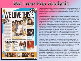 I have decided to analyse this contents page which is from ‘We Love Pop’ as
One Direction are a well-known and successful boy band, which caught my
eye. Also because I thought it was the most attractive contents page from
‘We Love Pop’.
There are a variety of images that are related to the genre Pop and some
are presented as close up portraits whilst others are medium shots which
are more dominant. The images are mainly of well known pop artists and
groups like: One Direction, The Wanted, two members of The Saturdays, JLS
etc. These groups/artists are used to attract the readers and to capture
their eye. The girls will be attracted to the image of Una and Vanessa as the
girls are role models for the young girls who seek to be like them. This will
help attract the reader even more as they are presented as cheerful,
glamorous and talented. The sell line “We look like condoms Una and
Vanessa take on our dreaded carrier bag” attracts the target audience as
they will want to read on to find out what ‘We Love Pop’ asked The
Saturday girls to do. The majority of the images have bright lighting which
shows their innocence and makes the image stand out additionally.
The larger images are captioned with quotes from information inside the
magazine to draw the reader in and convince them to turn to that specific
page. The people in the larger images are represented as entertaining, wild
and sociable. As the images are staged, it looks like the artists are looking
directly at the reader which is luring them in and causing enigma.
The way the page numbers are used on the images is to anchor the images
to different articles within the magazine. This makes it easy for the reader
to navigate. This is appealing to the reader as if they see an image they like,
they can read what page its on and immediately turn to the page and read
the articles that interest them. Attached to the images is a little piece of
text to give the person who is reading, an incite on what is inside the
article.

 