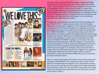 The colour scheme used on the contents page is a sky blue and bright
orange which are both fresh, bright colours which reflects the youthful
reader. They also make us think of purity and happiness. The colour blue
is the opposite of what the reader may first expect as it’s generally a
masculine colour, however it fits well with the citrusy orange colour. By
using the bright colours effect in each distribution it is creating their brand
identity. The magazine continues to maintain their brand identity by using
their logo on the right hand corner of the page. This is reminding the
reader of what magazine they are reading.
The page uses a bold and basic sans serif font for the sub headings. The
way “WE LOVE THIS…” is been presented, makes it the first thing the
reader sees once opening the magazine as it is in big, black and bold. This
is standing out from the rest of the page. As it is capitalised, it connotes
the headings importance to the reader and the reader should take notice
of it. “INSIDE THIS MONTH...” is also bold, black and sans serif which is
done to attract the readers towards the headings within the contents page
and grab their attention. Both titles are contrasted between the black font
and the white background, causing it to be eye-catching to the reader.
Under the “INSIDE THIS MONTH” heading is a list of some of the most
interesting and important stories within the magazine. This attracts the
reader as young girls don’t like to read through paragraphs of text and as
they will end up becoming bored and disinterested by the amount of
content used on the page. As an alternative, they would rather look at
images of their pop idols presented within the magazine. The magazine is
reassuring the reader that the contents page is simple to read and
understand. It is presented and laid out effectively to ensure the readers
do not get confused or bored.
There is a row of small images at the bottom of the contents page with a
puff saying “NEW POSTERS”. This is to give the reader an incite of what
posters are included within the magazine. This is attracting the audience
even more, as they may like one of the images and be happy and grateful
they are getting a poster. This links well with the personality of the target
audience as young girls like to decorate their room with artists they look
up to or have a crush on.

 