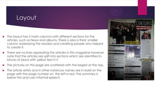 Layout


The layout has 2 main columns with different sections for the
articles, such as News and albums. There is also a third, smaller
column addressing the readers and crediting people who helped
to create it.



There are no lines separating the articles in this magazine however
note that the articles are split into sections which are identified in
blocks of black with yellow text in it



The pictures on this page are scattered with the largest at the top.



The article artists and in other instances names are in bold on the
page with the page number on the left in red. The summary is
below this and uses informal speech.

 