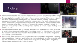 Pictures


As I mentioned earlier The pictures are scattered (spaced out) throughout the page.



The band photos are all in the 2 main columns however none of them are to do with
the main cover article. The largest is of a band in informal clothing indoors with
exaggerated poses. This comes under the column news. The second largest picture
shows a concert setting and comes under lives. The third artist picture comes under
shots and shows a formal photo-shoot picture which seems staged. This type of
picture is unusual in a contents setting. These pictures all vary in place, clothing and
subject matter.



The other photos are in the 3rd column. The first shows the team who were involved
in making the magazine in informal dress posing happily for the camera. This makes
the reader feel much more linked to them and focuses not only on the magazine
but also the people creating it.



The second set of photos shows people who helped creat the magazine, crediting
them as well as a small boy who helped an the football club he belongs to, this also
creates a connection with the reader on a deeper level than just the magazine,
taking a look behind it at who was involved.

 