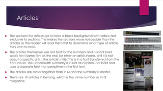 Articles


The sections the articles go in have a black background with yellow text
exclusive to sections. This makes the sections more noticeable than the
articles so the reader will read them first to determine what type of article
they wan to read.



The articles themselves use red font for the numbers and capital bold
black font (same font as the red) for ether an artists name, or if it is not
about a specific artist, the article’s title. This is in a font transferred from the
front cover. The underneath summary is in not all capitals, not bold and
uses a separate font that compliments the first font.



The articles are closer together than in Q and the summary is shorter.



There are 19 articles in Kerrang, which is the same number as in Q
magazine.

 