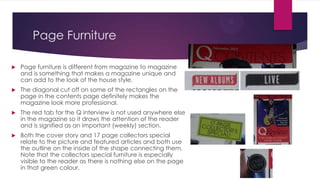 Page Furniture


Page furniture is different from magazine to magazine
and is something that makes a magazine unique and
can add to the look of the house style.



The diagonal cut off on some of the rectangles on the
page in the contents page definitely makes the
magazine look more professional.



The red tab for the Q interview is not used anywhere else
in the magazine so it draws the attention of the reader
and is signified as an important (weekly) section.



Both the cover story and 17 page collectors special
relate to the picture and featured articles and both use
the outline on the inside of the shape connecting them.
Note that the collectors special furniture is especially
visible to the reader as there is nothing else on the page
in that green colour.

 
