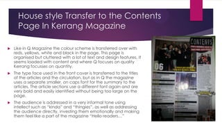 House style Transfer to the Contents
Page In Kerrang Magazine


Like in Q Magazine the colour scheme is transferred over with
reds, yellows, white and black in the page. This page is
organised but cluttered with a lot of text and design features. It
seems loaded with content and where Q focuses on quality
Kerrang focusses on quantity.



The type face used in the front cover is transferred to the titles
of the articles and the circulation, but as in Q the magazine
uses a separate smaller, on caps font for the summary to the
articles. The article sections use a different font again and are
very bold and easily identified without being too large on the
page.



The audience is addressed in a very informal tone using
intellect such as “kinda” and “thingies”, as well as addressing
the audience directly, investing them emotionally and making
them feel like a part of the magazine “Hello readers…”

 
