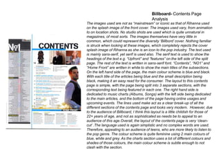 Billboard- Contents Page
Analysis

The images used are not as “mainstream” or iconic as that of Rihanna used
on the splash image of the front cover. The images used vary, from animation
to on location shots. No studio shots are used which is quite unnatural in
magazines, of most sorts. The images themselves have very little in
common, which could represent the diversity „Billbord‟ cover. Nothing familiar
is struck when looking at these images, which completely rejects the cover
splash image of Rihanna as she is an icon to the pop industry. The text used
is mainly sans-serif, yet serif is used also. The serif text is used to show the
headings of the text e.g. “Upfront” and “features” on the left side of the split
page. The rest of the text is written in sans-serif font. “Contents”, “NO1” and
“Home Front” are written in white to show the main titles of the subsections.
On the left hand side of the page, the main colour scheme is blue and black.
With each title of the articles being blue and the small description being
black, making it an easy read for the consumer. The layout to this contents
page is simple, with the page being split into 3 separate sections, with the
corresponding text being featured in each one. The right hand side is
dedicated to music charts (Albums, Songs) with the left side being dedicated
to the main articles, and the bottom of the page having online usages and
upcoming events. The lines used make act as a clear break-up of all the
different sections of the contents page and looks very modern. However, due
to the audience of Billboard, I think this layout is a little childish for those of
22+ years of age, and not as sophisticated as needs be to appeal to an
audience of this age.Overall, the layout of the contents page is very „cleancut‟ .The language used is again simplistic and no complex words are used.
Therefore, appealing to an audience of teens, who are more likely to listen to
the pop genre. The colour scheme is quite feminine using 2 main colours of
blue, white and grey. As the charts section uses a lot of different colours and
shades of those colours, the main colour scheme is subtle enough to not
clash with the section.

 