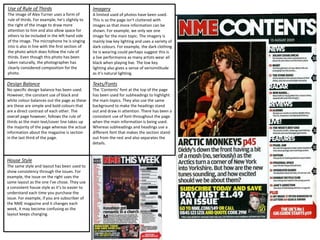 House Style
The same style and layout has been used to
show consistency through the issues. For
example, the issue on the right uses the
same layout as the one I’ve chose. They use
a consistent house style as it’s to easier to
understand each time you purchase the
issue. For example, if you are subscriber of
the NME magazine and it changes each
week, it may become confusing as the
layout keeps changing.
Use of Rule of Thirds
The image of Alex Turner uses a form of
rule of thirds. For example, he’s slightly to
the right of the image to draw more
attention to him and also allow space for
others to be included in the left hand side
of the image. The microphone he is singing
into is also in line with the first section of
the photo which does follow the rule of
thirds. Even though this photo has been
taken naturally, the photographer has
clearly considered composition for the
photo.
Design Balance
No specific design balance has been used.
However, the constant use of black and
white colour balances out the page as these
are these are simple and bold colours that
are a direct contrast of each other. The
overall page however, follows the rule of
thirds as the main text/cover line takes up
the majority of the page whereas the actual
information about the magazine is section
in the last third of the page.
Imagery
A limited used of photos have been used.
This is so the page isn’t cluttered with
images so that more information can be
shown. For example, we only see one
image for the main topic. The imagery is
mainly low key lighting and uses a variety of
dark colours. For example, the dark clothing
he is wearing could perhaps suggest this is
a live performance as many artists wear all
black when playing live. The low key
lighting also gives a sense of verisimilitude
as it’s natural lighting.
Texts/Fonts
The ‘Contents’ font at the top of the page
has been used for subheadings to highlight
the main topics. They also use the same
background to make the headings stand
out and draw in attention. There has been a
consistent use of font throughout the page
when the main information is being used.
Whereas subheadings and headings use a
different font that makes the section stand
out from the rest and also separates the
details.
 