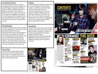 House Style
The same type of house style has been
used in this issue of Kerrang! like many
other issues. For example, the issue on
right is laid out almost exactly the same as
the contents page I've used.
Use of Rule of Thirds
The rule of thirds was used in the main
image (Bring Me The Horizon image) at the
top of the page. The subject, Oli Sykes, is
placed on the second/third section of the
image so that there is more attention
drawn to him. Also, using the rule of thirds
has created more negative or dead space
on the left hand side of the image. This has
then been filled by other relevant images
that fit with the issue e.g. other big stories
or news.
Design Balance
The contents page has ben split horizontally
into two separate parts. This has been done
purposely to split the important
information with the eye-catching photo in
the top half. For example, the top half is
mainly a big photo with extra 2 photos. This
is so it can quickly let the reader know
about the main story and also draw the
reader in. This design balance is good as it
separates the important information about
the issue and about the main cover line.
Imagery
A limited number of imagery has been used
to ensure the page isn’t cluttered with
images. For example, too much imagery
can limit the amount of text and
information about the issue. The main
image uses high key lighting upon the
important subject e.g. the artist in the
issue. This is so the reader can quickly
identify who it is and be more engaged with
the issue. The page includes images of
albums, bands and the editor.
Texts/Fonts
The same font for the front cover masthead
has been used as title fonts in the contents
page (Contents, Kerrang! This Week etc.).
It’s been used throughout the page to
highlight important topics.
Important sections and words have been
highlighted in bold to draw attention in.
Different font was used for the editors
comment.
 