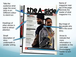Name of 
magazine near 
top of the page. 
Reminds the 
reader of what 
magazine it is. 
Big image of 
the people who 
are in the cover 
story. 
Tells the 
audience what 
page the cover 
story is on. 
Different colour 
to stand out. 
Headings of 
other stories in 
bold to attract 
attention 
Small 
description of 
story 
underneath in 
smaller writing. 
Arrow to 
indicate that 
more 
information is 
available on the 
next page. 
Encouraging 
reader to turn 
over. 
