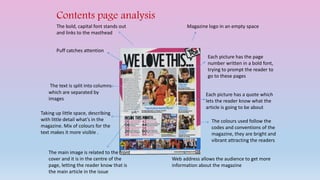 Contents page analysis 
Magazine logo in an empty space 
Each picture has the page 
number written in a bold font, 
trying to prompt the reader to 
go to these pages 
Each picture has a quote which 
lets the reader know what the 
article is going to be about 
The colours used follow the 
codes and conventions of the 
magazine, they are bright and 
vibrant attracting the readers 
Web address allows the audience to get more 
information about the magazine 
The bold, capital font stands out 
and links to the masthead 
Puff catches attention 
The text is split into columns 
which are separated by 
images 
Taking up little space, describing 
with little detail what’s in the 
magazine. Mix of colours for the 
text makes it more visible . 
The main image is related to the front 
cover and it is in the centre of the 
page, letting the reader know that is 
the main article in the issue 
