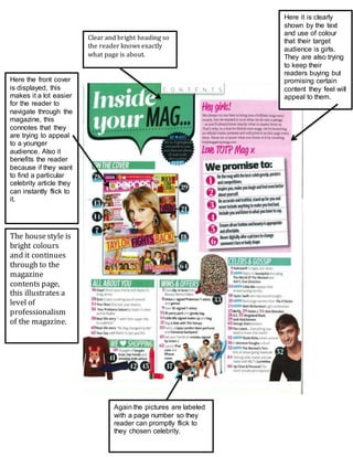 Here the front cover 
is displayed, this 
makes it a lot easier 
for the reader to 
navigate through the 
magazine, this 
connotes that they 
are trying to appeal 
to a younger 
audience. Also it 
benefits the reader 
because if they want 
to find a particular 
celebrity article they 
can instantly flick to 
it. 
Here it is clearly 
shown by the text 
and use of colour 
that their target 
audience is girls. 
They are also trying 
to keep their 
readers buying but 
promising certain 
content they feel will 
appeal to them. 
Clear and bright heading so 
the reader knows exactly 
what page is about. 
Again the pictures are labeled 
with a page number so they 
reader can promptly flick to 
they chosen celebrity. 
The house style is 
bright colours 
and it continues 
through to the 
magazine 
contents page, 
this illustrates a 
level of 
professionalism 
of the magazine. 
