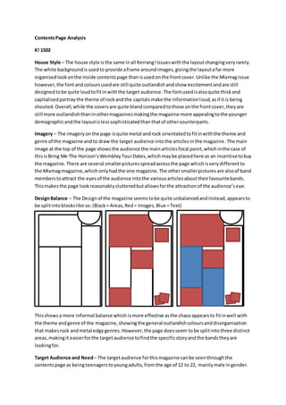 ContentsPage Analysis
K! 1502
House Style – The house style isthe same inall Kerrang!Issueswiththe layoutchangingveryrarely.
The white backgroundisusedto provide aframe aroundimages,givingthe layoutafar more
organisedlookonthe inside contentspage thanisusedonthe frontcover.Unlike the Mixmagissue
however,the font andcoloursusedare still quite outlandishandshow excitementandare still
designedtobe quite loudtofitinwiththe target audience.The fontusedisalsoquite thickand
capitalisedportraythe theme of rockandthe capitalsmake the informationloud,asif itis being
shouted.Overall,while the coversare quite blandcomparedtothose onthe frontcover,theyare
still more outlandishthaninothermagazinesmakingthe magazine more appealingtothe younger
demographicandthe layoutislesssophisticatedthanthatof othercounterparts.
Imagery – The imageryonthe page isquite metal androck orientatedtofitinwiththe theme and
genre of the magazine andto draw the target audience intothe articlesinthe magazine.The main
image at the top of the page showsthe audience the mainarticlesfocal point,whichinthe case of
thisisBring Me The Horizon’sWembleyTourDates,whichmaybe placedhere as an incentivetobuy
the magazine.There are several smallerpicturesspreadacrossthe page whichisverydifferentto
the Mixmagmagazine,whichonlyhadthe one magazine.The othersmallerpicturesare alsoof band
memberstoattract the eyesof the audience intothe variousarticlesabouttheirfavouritebands.
Thismakesthe page lookreasonablyclutteredbutallowsforthe attractionof the audience’seye.
DesignBalance – The Designof the magazine seemstobe quite unbalancedandinstead,appearsto
be splitintoblockslike so: (Black= Areas,Red= Images,Blue =Text)
Thisshowsa more informal balance which ismore effective asthe chaosappearsto fitinwell with
the theme andgenre of the magazine,showingthe general outlandishcoloursanddisorganisation
that makesrock andmetal edgygenres.However,the page doesseem tobe splitintothree distinct
areas,makingit easierforthe targetaudience tofindthe specificstoryandthe bandstheyare
lookingfor.
Target Audience and Need – The targetaudience forthismagazine canbe seenthroughthe
contentspage as beingteenagerstoyoungadults,fromthe age of 12 to 22, mainlymale ingender.
 
