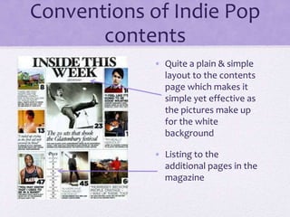 Conventions of Indie Pop
contents
• Quite a plain & simple
layout to the contents
page which makes it
simple yet effective as
the pictures make up
for the white
background
• Listing to the
additional pages in the
magazine
 