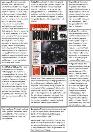 Main Image: The mainimage isthe
drummerfroma featuredband
whichshowsusthat the band may be
knownforepicdrum solosor massive
rock musicfeatureslike drumsolos.
As the mainimage iseditedtobe in
blackand white,thistellsusthatthe
bandhe belongstomaybe alternative
or rock in theirmusicgenre.
Furthermore,youcouldgetthe
feelingthatthe bandisrock or
alternative fromthe mise enscene of
the image as the drummeriswearing
a cap pulledbackonhishead.Thisis
not a commonstyle fora mainstream
singersothisleadsto the reader
thinkingthatthe bandcouldbe
alternative orrock.Aswell,the main
image istakenat a lowangle shot
froma distance whichshowsusthat
the drummercouldbe verytalented
and lovedforthisreasonwhichcan
leadto the assumptionthathe isvery
well knowntohisfansand that he
couldbe above us and manyother
musiciansatwhat he does.
Article Title: Asthe article title isinlarge and
above the mainimage,itimmediatelytellsthe
readerthat the twoare relatedandlinked
together. Inaddition,the article title gives
enoughinformationtoconfirmthe reader’s
questionsbutitalsointriguesthemheavilyas
there isno explanatorytextgiven.Astheyare
intriguedandcuriousof the magazine theywill
readon.
ColumnEffect: The smaller
setimagesbelowthe main
image helpstocreate an
organisedfeel thatthe page is
setup ina column.Thishelps
create an aestheticfeel tothe
page as the readerwill feel
more comfortable readingit
and the page won’tseem
disorganisedorall overthe
place to the reader.
Headlines: The headlines
alongwiththe page numbers
use the same colour scheme
and fontwhichkeepsthe
continuityof the magazine
style.Thiscreatesa better
lookto the readeras the
magazine keepsitsstyle all
throughthe magazine which
makesthe readerfeel more
comfortable asthe magazine
isnot shakingthingsupat
everyturnof the page.
Direct Mode of Address:There is no
directmode of addresson this
contentspage as the drummeris
lookingawayfromthe camera.This
reinforcesthe lowangle shotof the
image that the drummerisabove us
on musical talentconcerningthe
drums.The smallerimagesatthe
bottomof the page use directmode
of addresswhichlevelsthe unequal
feelingof the mainimage.The side
imageshelpmake the magazine feel
more openand comfortable tothe
reader.
Background Colours: The
backgroundcolouriswhite so
that the page numbersand
textstandout more.This
makesitfar easierforthe
readeras there isso much on
the page buttheyare able to
findwhattheyare lookingfor
easilywithoutwastingtoo
much time lookingthrough
all the texton the page.The
backgroundcolourbeing
white alsoappliesmore
emphasise onthe imagesas
theystandout more to the
readeras theyare the only
objectsonthe page providing
real coloursto the page.
Overall,Itrulylike thisdesignasitappliesmore
emphasise onthe imagesonthe page andallows
the textto be easilyreadbythe reader.The
magazine’scontentspage designalsogivesthe
readerwhathe/she wantsuponfirstlookasthe
page numberswithboldtextandclearlyread
able onthe imagesallowsthe readertolookonly
for secondsandanswertheirquestions. This
designisveryeffective atmakingiteasierfor
theirreaderstoread theirmagazine andlook
aestheticallypleasingatthe same time.
Target Audience:The target audience
here isgenerallythe fanbase of the
featuredbandsasthe mise enscene
enticesnoone butthe fansof the
featuredbands.
Denotation: The denotationof thiscontentspage
isthat the page isabout alternative/indie rock
bandswhichcan be concludedthroughthe
imagesof the contentspage.
Connotation: The connotationis that thiscould
be an exclusive interviewinside the magazineas
there isa lot of emphasis onthe drummerwhich
isconcludedfromthe article image andtitle and
howthe dominate the page.
 