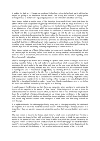 it making her look sexy. Frankie, as mentioned before has a phone in her hand and is sticking her
tongue out giving of the impression that she doesn’t care. Lastly, Una’s mouth is slightly parted
looking shocked as if she wasn’t expecting anyone to see her with rollers in her hair half ready.
Other images include a smaller image of The Saturdays, in the top left hand corner just above the
editor's letter which is captioned "snuggled up with the sats" in a puff, the image itself looks to be a
sleepover, which the target audience can relate to as it is familiar to them! The use of the word "sats"
is an abbreviation of the girlband, which the target audience would use themselves, making the
magazine sound more like a friend. It also sounds like a nickname, it sounds like the magazine knows
the band well. This colour relate to the caption “snuggled up with the sats” as it sounds like the
magazine is doing that also, presenting that those working for the magazine are up close and personal
with the Saturday’s. This will make the audience admire the magazine even more if they think that
they are close with the celebrities and can have a good time and a friendly chat with them. It would be
more likely that they would therefore rely on the magazine to get the latest gossip for them. The text
regarding being “snuggled up with the Sat’s” itself is written within a fun shaped puff, making the
contents page more fun and bubbly, reflecting the personality of those who read it!
Other images include one of Justin Bieber sticking his tongue out is placed on the right hand side of
the contents page. He is wearing a white t-shirt which is a usually wardrobe choice from him. He also
looks like he is in an interview, which will make the audience believe that the article regarding Justin
Bieber has actually taken place.
There is an image of the Wanted boy’s standing in a picture frame, similar to one you would see a
painting placed in. Nathan at the back looks to be quite confused which you can tell buy his facial
expression, his hair is styled in the style all the girls love, not the long sweep hair but the freshly cut
and quiffed hair. He is wearing a striped polo. Siva’s outfit is not clear to us, all we can see is that he
is wearing some kind of black top on his upper body. He is bending down and his mouth looks open
and that his tongue is out and to the side. Tom is also bending down and to the side to fit into the
frame, who is giving of a ‘cool’ pose to comply with his outfit of a white t-shirt and a nice, smart grey
jacket which is half zipped up. Jay is crouched down on the floor, he is wearing a light blue t-shirt,
with a navy parker on and it looks like he is wearing a white bandage on his head, hiding his brown
locks! He is also placed his hands to make a “peace” sign. Max is crouched down next to Jay, he has
his mouth open and face scrunched up, looking like he is shouting.
A small image of One Direction and Katy Perry and many other artists are placed in a strip along the
bottom of the magazine in the section of “Hot Posters”. These images will be used to draw the
audience in as they are all there favourite artists, so they will want to read about every single one of
them. By having loads of images, the audience can see straight away who features in the magazine
rather than reading through it to find out. Most of the images are placed vertically down the right hand
side, so that they audience can look down through all of them, rather than them being scattered all
over the page.
It is important to make the contents page visually heavy, as it is a fun page regarding the contents of
the magazine. If it was word based the audience wouldn’t bother reading it. However, because it is
image heavy they can see other images and articles that aren’t on the front cover that they also want to
read!
The main content is linked to the feature article photo’s, which comes to a total of four. The title is
written below the image in blue, with a snippet of the article written in black, the page number is
written in the bottom left hand corner of the image in white on a yellow background. The rest of the
magazine content is written in a small text box towards the bottom of the page. It is titled “Inside this
month” with ten different headlines. The page numbers are written largely at the beginning of the
sentence, with the sell line following it. Each headline is alternatively written in black or in pink.
 
