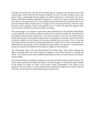 The editors letter takes up a fair part of the contents page. It is placed in the top hand corner of the
contents page, which will be the first thing the audience will read. The mode of address used in the
editor’s letter, is terminology that the audience are familiar with such as “wowmazing” and “goss”.
Which could help the audience establish the magazine as a friend. It can also be used to interact with
the reader on a more personal level, it also includes all the information they need about the issue as
mentions what the edition includes such as “12 pages of 1D in our special mini mag”. The editor signs
the letter of with a signature “Emily” and signed off with a “x” (kiss). This makes the magazine seem
even more like a friend and even more personal to the reader.
The contents page is very similar in layout across many editions/issues, this maintains brand identity
as well as benefits those reading it as they are used to the set up and can gather the information they
need quickly without having to search for it. The choice of layout is very clear, the editors letter on
the left, the main story in the middle, featured articles on the right, the rest of the content further down
towards the middle and small images of the posters available down the bottom. This is a nice and
clear layout and does not make the contents page difficult to reader or for it to look over crowded. It is
helpful that the contents page is evenly split between images and text, as otherwise it could look plain,
boring and would be more difficult for the audience to digest all the information.
The colours pink, yellow, blue and black dominate the contents page. These colours represent the
upbeat and bubbly girls who will be reading the magazine as the colours themselves are bright and
vibrant. The colours also are used to maintain brand identity as they are used in almost every edition,
varying slightly.
The colour pink helps to establish the magazine as one that is directed towards a female audience. The
colour yellow represents knowledge, this relates to the contents page as it includes the pages whereby
all the articles are written on which is the overall “content” (knowledge) of the edition of the
magazine. The colour black is a strong and bold colour and therefore helps the text itself to stand out
even more. It also makes the contents page look more professional.
 