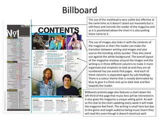 Billboard
The use of the masthead is very subtle but effective at
the same time as it doesn’t stand out massively but is
still there and reminds the reader of the magazine and
as it is positioned above the chart it is also putting
there name to it.
The use of images also links in with the contents of
the magazine as then the reader can make the
transition between writing and images and also
source the trending artists quicker. They also stand
out against the white background. The overall layout
of the magazine revolves around the images and the
writing is in three different columns to make it more
organised and simplistic to look at and they are all
numbered toy can easily find pages. And each of
these columns is separated again by sub-headings.
There is a colour theme that is mostly dominated by
blue to give it a fresh and up to date look and feel
towards the reader.
Billboard contents page also features a chart down the
left third of the page that music fans will be interested in.
It also gives the magazine a unique selling point. As well
as this due to the chart updating every week it will make
the magazine feel fresh. The writing is small here but due
to the genre and target audience being music lovers they
will read this even though it doesn't stand out well.
 