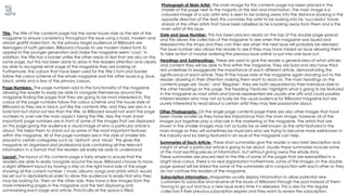 Title- The title of the contents page has the same house style as the rest of the
magazine to ensure consistency throughout the issue using a bold, modern and
almost graffiti styled font. As the primary target audience of Billboard are
teenagers of both genders, Billboard chooses to use modern styled fonts to
appeal to the younger generation and make the magazine seem ‘cool.’ In
addition, the title has a border unlike the other areas of text that are also on the
same page, but this has been done to draw in the readers attention and clearly
be able to recognise what page of the magazine they are looking at.
Furthermore, the colours that have been used for the title’s font and border
follow the colour scheme of the whole magazine and the other issues e.g. blue,
black, white and a few of the primary colours.
Page Numbers- The page numbers add to the functionality of the magazine
allowing the reader to easily be able to navigate themselves around the
magazine finding the pages that they are going to be most interested in. The
colour of the page numbers follow the colour scheme and the house style of
Billboard as they are in black, just like the contents title, and they are also in a
bold font but stand out less than the title, as Billboard would not want the page
numbers to over rule the main aspect; being the title. Also the main (most
important) page numbers are in front of some of the images that are displayed
on this page giving the audience a visual image of who a particular article is
about. This helps them to stand out as some of the most important features
within the magazine. All of the page numbers are in the style of smaller lists
placed in certain categories such as ‘Upfront’ and ‘Music’ this gives the
magazine an organised and professional look containing all the relevant
information in a format that the readers will easily be able to understand.
Photograph of Main Artist- The main image for this contents page has been placed in the
middle of the page next to the majority of the text and information. The main image is a
coloured image of a solo artist who is seen to be looking away into the distance (looking in the
opposite direction of the text) this connotes the artist to be looking into his ‘successful’ future
ahead of the other artists that have been labelled as he is looking away from them and is the
main artist of this issue.
Layout- The layout of this contents page is fairly simple to ensure that the
readers are able to easily navigate around the issue. Billboard choose to have
a slight different layout by having a strip on the right hand side of the page
showing all the current number 1 music albums, songs and artists which would
be set out in alphabetical order to allow the audience to easily find who they
may be looking for. Then on the other side, they have a few images from the
more interesting pages in the magazine and the text displaying and
summarising each page and article. Practically all the space is filled.
Summaries of Each Article- These short summaries give the reader a very brief description and
insight of what a particular article is going to be about. Usually these summaries include some
of the most exciting pieces of information, but without giving away the whole story.
These summaries are placed next to the title of some of the pages that are exemplified in a
bright blue colour, there is no real organisation Furthermore, some of the images on the double
page spread will be linked the some of the summaries all in conjunction with each other so they
do not confuse the readers of the magazine.
Headings and Subheadings- These are used to give the reader a general idea of what articles
and content they will be able to find within the magazine. They are bold and also have thick
red underlines to exaggerate the importance of each different article, demonstrating the
significance of each article. They fit the house style of the magazine again standing out to the
reader, drawing in their attention making them want to read on. The main headings on the
contents page are ‘Music’ and ‘Regulars’; they are both separated by their individual style to
the other headings on the page. The heading ‘Features’ highlights what is going to be featured
in the magazine as most artists and bands represented are usually one offs and could possibly
interest readers who may not actually be the usual audience for Billboard magazine but are
purely interested to read about a certain artist they may feel passionate about.
Other Photographs- On the single page contents page there are also other images that have
been made smaller as they have less importance than the main image, however all of the
images put together play a vital role in the marketing of the magazine. The artists that are
shown in the smaller images may not actually be as well known as the artist featured in the
main image as they will sometimes be musicians who are trying to become more well-known in
the industry and by being featured in an issue of the magazine can help.
Date and Issue Number- This has been placed clearly on the top of the double page spread
and this allows the collectors of the magazine to see when the magazine was issued and
released into the shops and they can then see when the next issue will probably be released.
The issue number also allows the reader to see if they may have missed an issue allowing them
to take action of maybe ordering the previous issue online or just miss one issue out.
Subscription Information- Magazines usually display information to allow potential new
customers to subscribe and receive all the issues of Billboard through the post instead of them
having to go out and buy a new issue every time it is released. This is also for the regular
collectors if their previous subscription expires and they want to renew the subscription.
 