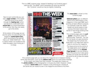 This is a NME contents page. Instead of labelling it as Contents page it
uses the title “This Week” which expresses the same as what the
title “Contents” would but may be slightly misleading.
The issue date is shown on this
contents page.
Editorial pillars give us different
options as to what expect in this
magazine. In this case NME has 5
and they all label different subjects.
For example under the “News”
header we would expect to see
varying information about new
bands or new things existing ones
have done.
This contents page uses one pull
quote in the article under the
editorial pillar “Features”. The use
of a full quote is to give someone
the beginning of an article and
draw them in to make them want to
read on and buy the magazine.
The large picture at the centre of
the page gives us an insight of
what to expect on the Double
Page Spread. It not only shows a
part of the picture but it also gives
another pull quote and the title of
the article so as to draw the reader
in.
Next to each article title you can
see a page number. If the reader
likes the sound of the article
through the leading text, which
can be found underneath each
article title as a small explanation
of the article, then they can easily
go to the article.
At the bottom of this page we can
see the option of subscribing to the
magazine (subscription box)
which according to the add will
help us to “SAVE OVER £45”. This
is used to draw in an audience and
make the paper more inviting as it
is cheap.
This contents page tells us a lot about the magazine but is however missing
some vital information. Such as the editors note which is a more direct message
to the reader and helps them feel involved. This page also misses out
the photo credits so the photographer is not give any credit. However, it does
contain a band index which I believe is very enticing as in shows all
the bands we can expect to see in the magazine and where to ﬁnd them.
 