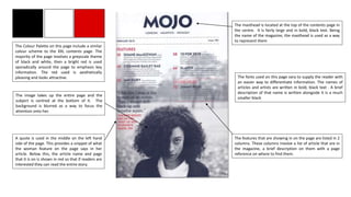 The masthead is located at the top of the contents page in
the centre. It is fairly large and in bold, black text. Being
the name of the magazine, the masthead is used as a way
to represent them
The Colour Palette on this page include a similar
colour scheme to the XXL contents page. The
majority of the page involves a greyscale theme
of black and white, then a bright red is used
sporadically around the page to emphasis key
information. The red used is aesthetically
pleasing and looks attractive.
The image takes up the entire page and the
subject is centred at the bottom of it. The
background is blurred as a way to focus the
attention onto her.
The fonts used on this page vary to supply the reader with
an easier way to differentiate information. The names of
articles and artists are written in bold, black text . A brief
description of that name is written alongside it is a much
smaller black
A quote is used in the middle on the left hand
side of the page. This provides a snippet of what
the woman feature on the page says in her
article. Below this, the article name and page
that it is on is shown in red so that if readers are
interested they can read the entire story.
The features that are showing in on the page are listed in 2
columns. These columns involve a list of article that are in
the magazine, a brief description on them with a page
reference on where to find them.
 