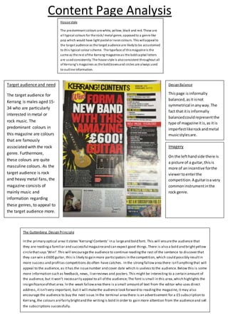 Content Page Analysis
House style
The predominant colours are white, yellow, black and red. These are
all typical colours for the rock/ metal genre, opposedto a genre like
pop which would have light pastelor neoncolours. This willappeal to
the target audience as the target audience are likelyto be accustomed
to this typical colour scheme. The typeface of thismagazine is the
same as the rest ofthe Kerrang magazinesas the boldcapital letters
are usedconsistently. The house style is alsoconsistent throughout all
of Kerrang’s magazines as the boldboxesand circles are always used
to outline information.
Imagery
On the lefthandside there is
a picture of a guitar,thisis
more of an incentive forthe
viewertoenterthe
competition.A guitarisa very
commoninstrumentinthe
rock genre.
Design Balance
Thispage isinformally
balanced,asit isnot
symmetrical inanyway.The
fact that itis informally
balancedcouldrepresentthe
type of magazine itis,as it is
imperfectlikerockandmetal
musicstylesare.
Target audience and need
The target audience for
Kerrang is males aged 15-
34 who are particularly
interested in metal or
rock music. The
predominant colours in
this magazine are colours
that are famously
associated with the rock
genre. Furthermore,
these colours are quite
masculine colours. As the
target audience is rock
and heavy metal fans, the
magazine consists of
mainly music and
information regarding
these genres, to appeal to
the target audience more.
The Guttenberg Design Principle
In the primary optical area itstates ‘Kerrang!Contents’ in a largeand bold font. This will ensurethe audience that
they are readinga familiar and successful magazineand can expect good things.There is also a bold and brightyellow
circlethatsays ‘Win!’.This will encouragethe audience to continue readingthe rest of the sentence to discover that
they can win a £600 guitar, this is likely to gain more participators in thecompetition, which could possibly resultin
more success and profitas competitions do often have catches. In the strongfallowarea there isn’tanythingthat will
appeal to the audience, as ithas the issuenumber and cover date which is useless to the audience. Below this is some
more information such as feedback, news, livereviews and posters.This might be interesting to a certain amount of
the audience, but it won’t necessarily appeal to all of the audience; The font is small in this area,which highlights the
insignificanceof that area. In the weak fallowarea there is a small amountof text from the editor who uses direct
address,itisn’tvery important, but it will makethe audience look forward to readingthe magazine, it may also
encourage the audience to buy the next issue.In the terminal area there is an advertisement for a £5 subscription to
Kerrang, the colours arefairly brightand the writingis bold in order to gain more attention from the audienceand sell
the subscriptions successfully.
 