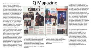 Q magazines contents page consists of
columns giving it a professional look. The
page itself follow the order of importance
the things at the top of the hierarchy are at
the top of the page and are the largest this
is to grab the attention of audience and
influence them to read the main stories.
However, the sell lines are all the same font
size infering they’re all at a high standard
but at the same time it gives the page a
more professional look. The masthead:
’contents’ is very eye catching because of
the pictures surrounding it. This is appealing
first of all as it’s something unique which
adds to their brand name but in addition it
suggests that there’s a range of articles
inside the magazine which are exclusive.
There’s a clear and consistent colour
scheme presented throughout the
magazine. One of the main colours used is
red, which links into Q’s logo, it infers to
the reader that the information inside the
magazine is important and exclusive. All
the article headings are all short which is
convenient for the audience as they can
clearly see what articles interest them
with out it being time consuming. In
addition if a picture intrigues it’s easy to
see where you can follow up on the story.
To continue the sell lines are red just like
the masthead: ‘Q’ and as the magazine
has a stong brand image/ name for it’s
magazine it suggests to the audience the
stories inside are ones worth reading
because they are at a high quality.
The subscription details included is used
to try to increase the magazines
revenue. The contents page is one of
the highest viewed pages hence why
they’ve chosen to put it on this place
(a higher amount of people will see it).
The fact the information is in a blocked
grey box makes it visually stand out as
it’s the only dark feature on the page.
Cleaverly they’ve put the subscribe box
where you turn the page as this is
generally a reader would naturally be
drawn to look at.
Q Magazine
There’s a range of photo’s used from long
shots to close up used on the contents
page All the photos have their own colour
lighting shown in the picture showing
their originality. The artists on the
contents page are all well known but are
also different genders and ages indicating
the magazine’s target audience doesn’t
have a particular age and therefore the
stories inside aren’t to formal. Finally the
direct address in a few of the photos
directly engages the audience making the
audience feel like the magazine is aimed
at them and therefore they feel involved.
A cover story is to do with the main image on
the front cover. This is in order to promote
the main image and attract the biggest fan
base of the magazine. The use of the
’regulars’ section divides the page making it
easy to read but also it is easier for regulars
to follow the stories/ pages in the magazine
they enjoy.
The issue number is visible to help the
audience keep up to date. The fact there’s a
lot of issue exaggerates the fact the
magazine is a srtong brand and is one
worth buying.
 