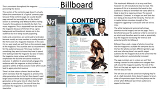 The masthead: Billboard is in a very small font
however it’s still included and clear to read. This
purpose of this is to promote the brand so the
audience is likely to remember the name which is
likely to lead to a repeat purchase. The second
masthead: ‘Contents’ in a larger san serif font due
to it being at the top of the hierarchy. The fact it’s
in capital letters connotes strength of the
magazine suggesting it’s exclusive and not one to
miss.
This is consistent throughout the magazine
promoting the brand.
This section of the contents page doesn’t actually
follow the conventions of a ‘typical’ contents page
because firstly contents page are usually double
page spreads but secondly the ‘on the charts’
section is something only Billboard offers making
it easy for the audience to identify the fact it’s a
music magazine. This is separated from the rest of
the magazine because of the fact it has a grey
background and therefore it stands out to the
audience due to it being visually appealing.
The white background automatically draws
attention to the images/ text on the page. This is
beneficial because the audience is like to connect to
an article and therefore want to read or potentially
buy the magazine increasing the revenue and
potential profits for Billboard.
Billboard have used a range of photos to portray
that the magazine is suitable for everyone due to
the fact the photos contain different genders, age
and race inferring there’s no specific target
audience for the magazine but at the same time the
target audience is automatically increased.
Codes and conventions are continued to be broken
because usually an issue number is usually placed on
the front cover of a magazine however, in this case
it’s in a very small san serif font on the contents page
of the magazine. This could be seen as inconvenient
for the audience because if the issue number is
something they want to know they have to spend
time looking inside the magazine but also it makes
the magazine more unique and therefore
emphasises the fact that the stories inside are
exclusive. In addition it automatically engages the
audience with the magazine as they’re likely to
appeal to so9me of there pictures inside which could
lead to again potential revenue.
The page numbers are in a clear san serif font
making it easier for the audience to navigate their
self around the magazine quickly. The rest of the
fonts on the page are again san serif purely to make
the text easy to read.
Billboard
The sell lines are all the same font implying they’re
all at a high standard, there doesn’t appear to be an
order of importance apart from the photos are the
article which Billboard want their audience to
appeal to the most.
There’s a clear colour scheme: black and blue
which connotes that the magazine is aimed at the
older generation due to the fact they haven’t used
bright colours which would appeal to the younger
generation at the same time it infers that the
magazine is more formal. The use of blue also
connotes the magazine is potentially more
masculine.
 