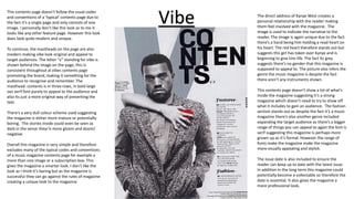 This contents page doesn’t follow the usual codes
and conventions of a ‘typical’ contents page due to
the fact it’s a single page and only consists of one
image. I personally don’t like this look as to me it
looks like any other feature page. However this look
does look quite modern and unique.
To continue, the mastheads on the page are also
modern making vibe look original and appeal to
target audiences. The letter “v” standing for vibe is
shown behind the image on the page, this is
consistent throughout al vibes contents page
promoting the brand, making it something for the
audience to recognise and remember. The
masthead: contents is in three rows, in bold large
san serif font purely to appeal to the audience and
also its just a more original way of presenting the
text.
There’s a very dull colour scheme used suggesting
the magazine is either more mature or potentially
boring. The stories inside could even be seen as
dark in the sense theyr’e more gloom and doom/
negative.
Overall this magazine is very simple and therefore
excludes many of the typical codes and conventions
of a music magazine contents page for example a
more than one image or a subscription box. This
gives the magazine a smarter look. I don’t like the
look as I think it’s boring but as the magazine is
successful they can go against the rules of magazine
creating a unique look to the magazine.
Vibe The direct address of Kanye West creates a
personal relationship with the reader making
them feel involved with the magazine. The
image is used to indicate the narrative to the
reader. The image is again unique due to the fact
there’s a hand being him holding a read heart on
his heart. The red heart therefore stands out but
suggests this girl has taken over Kanye and is
beginning to give him life. The fact its grey
suggests there’s no gender that this magazine is
supposed to appeal to. The picture also infers the
genre the music magazine is despite the fact
there aren’t any instruments shown.
This contents page doesn’t show a lot of what’s
inside the magazine suggesting it’s a strong
magazine which doesn’t need to try to show off
what it includes to gain an audience. The fashion
section stands out as despite the fact it’s a music
magazine there’s also another genre included
expanding the target audience as there’s a bigger
range of things you can appeal to again the font is
serif suggesting this magazine is perhaps more
grown up as it’s formal. However the range of
fonts make the magazine make the magazine
more visually appealing and stylish.
The issue date is also included to ensure the
reader can keep up to date with the latest issue.
In addition in the long term this magazine could
potentially become a collectable so therefore the
date is essential. It also gives the magazine a
more professional look,
 