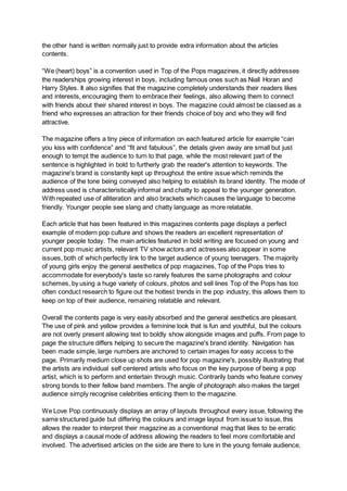 the other hand is written normally just to provide extra information about the articles
contents.
“We (heart) boys” is a convention used in Top of the Pops magazines, it directly addresses
the readerships growing interest in boys, including famous ones such as Niall Horan and
Harry Styles. It also signifies that the magazine completely understands their readers likes
and interests, encouraging them to embrace their feelings, also allowing them to connect
with friends about their shared interest in boys. The magazine could almost be classed as a
friend who expresses an attraction for their friends choice of boy and who they will find
attractive.
The magazine offers a tiny piece of information on each featured article for example “can
you kiss with confidence” and “fit and fabulous”, the details given away are small but just
enough to tempt the audience to turn to that page, while the most relevant part of the
sentence is highlighted in bold to furtherly grab the reader's attention to keywords. The
magazine's brand is constantly kept up throughout the entire issue which reminds the
audience of the tone being conveyed also helping to establish its brand identity. The mode of
address used is characteristically informal and chatty to appeal to the younger generation.
With repeated use of alliteration and also brackets which causes the language to become
friendly. Younger people see slang and chatty language as more relatable.
Each article that has been featured in this magazines contents page displays a perfect
example of modern pop culture and shows the readers an excellent representation of
younger people today. The main articles featured in bold writing are focused on young and
current pop music artists, relevant TV show actors and actresses also appear in some
issues, both of which perfectly link to the target audience of young teenagers. The majority
of young girls enjoy the general aesthetics of pop magazines, Top of the Pops tries to
accommodate for everybody's taste so rarely features the same photographs and colour
schemes, by using a huge variety of colours, photos and sell lines Top of the Pops has too
often conduct research to figure out the hottest trends in the pop industry, this allows them to
keep on top of their audience, remaining relatable and relevant.
Overall the contents page is very easily absorbed and the general aesthetics are pleasant.
The use of pink and yellow provides a feminine look that is fun and youthful, but the colours
are not overly present allowing text to boldly show alongside images and puffs. From page to
page the structure differs helping to secure the magazine's brand identity. Navigation has
been made simple, large numbers are anchored to certain images for easy access to the
page. Primarily medium close up shots are used for pop magazine's, possibly illustrating that
the artists are individual self centered artists who focus on the key purpose of being a pop
artist, which is to perform and entertain through music. Contrarily bands who feature convey
strong bonds to their fellow band members. The angle of photograph also makes the target
audience simply recognise celebrities enticing them to the magazine.
We Love Pop continuously displays an array of layouts throughout every issue, following the
same structured guide but differing the colours and image layout from issue to issue, this
allows the reader to interpret their magazine as a conventional mag that likes to be erratic
and displays a causal mode of address allowing the readers to feel more comfortable and
involved. The advertised articles on the side are there to lure in the young female audience,
 