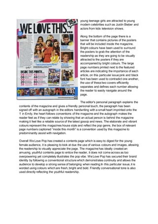 young teenage girls are attracted to young
modern celebrities such as Justin Bieber and
actors from kids television shows.
Along the bottom of the page there is a
banner that contains pictures of the posters
that will be included inside the magazine.
Bright colours have been used to surround
the posters to grab the attention of the
readership as they are going to be visually
attracted to the posters if they are
accompanied by bright colours. The large
page numbers printed next to the featured
articles are indicating the importance of each
article, on this particular issue pink and black
font has been used to contradict one another,
the use of these two covers efficiently
separates and defines each number allowing
the reader to easily navigate around the
page.
The editor's personal paragraph explains the
contents of the magazine and gives a friendly personal touch, the paragraph has been
signed off with an autograph in the editors handwriting with a small heart imprinted onto the
‘I’ in Emily, the heart follows conventions of the magazine and the autograph makes the
reader feel as if they can relate by showing that an actual person is behind the magazine
making it feel like a reliable source of the latest gossip and news. The elaborate and vibrant
colours represent the magazines house style and reflect the pop genre, the box of relevant
page numbers captioned “inside this month” is a convention used by this magazine to
predominantly assist with navigation.
Overall We Love Pop has created a contents page which is easy to digest for the young
female audience, it is pleasing to look at due the use of various colours and images, allowing
the readership to visually appreciate the page. The magazine has ideally created an
amusing, youthful contents page to entice the reader, it does not come across as too
overpowering yet completely illustrates the pop vibe. We Love Pop has secured their brand
identity by following a conventional structure which demonstrates continuity and allows the
audience to develop a strong sense of belonging when reading.In this particular issue, it is
worded using colours which are fresh, bright and bold. Friendly conversational tone is also
used directly reflecting the youthful readership.
 