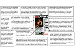 The contentwith inthe magazine issplitupintoseparate
sectionsonthe contentspage thiswill make ita lot
simplerforthe readertosee what isinthe magazine and
assesswhatarticlestheymayhave an interestInreading.
Thiswas achievedbyusingsubheadingsinwhiteona
blackstripas a backgroundto make the title standout
more.
People maysee somethingthatwaswithinthe magazine
advertisedonthe cover,andthiscouldbe the reasonthe
boughtthe magazine.Nexttothe sectionsonthe contents
it hasan arrow pointingtosome of them,thisarrow says
“on the cover” thiswill enablepeople whoboughtthe
magazine purelyforwhatwasadvertisedonthe coverto
findthe sectionwithinthe magazinequickly.Theycan
lookdownthe side of the page andread the titleswiththe
arrows nexttothem,that waytheycan eliminate sections
of the magazine theyare notinterestedinimmediately.
Theyhave usedthe advertisementbox atthe bottomof
the page topromote an NME subscription.Nmehave
chosento make thisa stand outpointon the page as of
course theywantto grab the reader’sattentionand
informthemaboutthe subscriptionasthismaymake
them,more money.Theyhave usedablackbox withbold
yellowfont.Thisisthe onlyyellowonthe page which
make sitstand outevenmore,andthe fact itis againsta
blackBackgroundhighlightsthisfurther.
One of the mainfeatureswithinthe magazineisthe ‘gigguide’informing
people aboutupcominglivemusicevents.Thisissomethingthatpeoplemay
be interestedinsotheyhave chosentopromote itcolouredinwhite ona
redbackground.The onlyotherred on the page isin the masthead,andthe
use of redisa traitto a lotof nme magazines,thisiskeepingupwiththe
brand identityaswell as makingthisgigguide feature stand outonthe page.
All the titlesonthispage (the main one andthe subtitles) are
all inthe same font,thisisa common theme throughoutthe
magazine asall titlesorimportanttextstaysin the same NME
text,helpingtomaintainthe NMEbrandidentity. The use of
the NME logoat the top of the page isalso usedthroughout
the magazine,thisagainisto maintainbrandidentity.
The page includesonlyone image.A large
image inthe centre of the page,thishelps
draw attentiontothe image andputs the
readersfocuson the artistfeaturing.This
may intrigue themandencourage themto
readthe article aboutthe artist.
The arctic monkeysare a band
witha lotof fans,NME know
that a lot of theiraudience are
interestedinthem.Thiswas
whytheyhave printedtheir
name on the frontcover.But
not onlyhave thatthey
printedthe name ina larger
bolderfonttothe textaround
it sothat it standsout even
more and grabs the reader’s
attention.
The main image on
the page isof a live
musicperformance
(a gig).Thisis
importantbecause it
isone of the core
brand valuesfor
NME, to encourage
and reviewgigs/live
performances
NME is musicmagazine forthe genre of indie rock
music,the misenscene featuringwithinthe
image onthispage isof an artistswithlonghair
and a guitar.Both these featuresare typical of an
artistsassociatedwiththisgenre,therefore this
maintainsbrandidentityasthe theme of indie
rock isevidentthroughoutthe magazine.
The layoutof thispage isvery structured,this
makesthe page simple toreadwhichisa feature
that will please the targetaudience of men.
The image on the page is slightlyoff
centre to the left-handside of the page,
thismeansthe viewerseye will be
drawnto thisdue to the rule of thirds.
 
