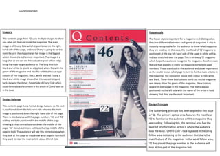 Lauren Dearden
Imagery
This contents page from ‘Q’ uses multiple images to show
you what will feature inside the magazine. The main
image is of Cheryl Cole which is positioned on the right-
hand side of the page, we know Cheryl is going to be the
main focus in the magazine as her image is the biggest
which shows she is the most important. The image is a
long shot so we can see her seductive pose which helps
bring the male target audience in. The long shot is in
black and white to give it an edgy look which fits with the
genre of the magazine and also fits with the house style
colours of the magazine; Black, white and red. Using a
black and white image shows that it is raw and stripped
back, showing the darker, honest side of Cheryl Cole which
could foreshadow the content in the article of Cheryl later on
in the issue.
House style
The house style is important for a magazine as it distinguishes
the clear difference between each genre of magazine. It also is
instantly recognisable for the audience to know what magazine
they are reading. In this case, the masthead of ‘Q’ magazine is
positioned at the top left hand side of the page in white with a
red box stretched over the page. This is on every ‘Q’ magazine
which helps the audience recognise the magazine. Another main
feature that appears in every ‘Q’ magazine is the bold page
numbers. These stand out to the audience and show importance
as the reader knows what page to turn to for the main articles in
the magazine. The consistent house style colour is: red, white
and black. These three bold colours stand out on the magazine
and clearly show the genre of the magazine, these colours
appear in every page in the magazine. The text is always
positioned on the left side with the name of the artist in bold
showing that they are the most important.
Design Balance
This contents page has a formal design balance as the text
is positioned down the left hand side whereas the main
image is positioned down the right hand side of the page.
There is also balance with the page numbers ‘46’ and ‘72’
as they are both positioned in the middle of the page
showing a clear central balance down the middle of the
page. ‘46’ stands out more as it is as the top middle of the
page in bold. The audience will see this immediately when
they look at this page so they know what page to turn to if
they want to read the main article about Cheryl Cole.
Design Principle
The Guttenberg principle has been applied to this issue
of ‘Q’. The primary optical area features the masthead
‘Q’ to familiarise the audience with the magazine they
are reading. Following this, the terminal area has the
least bit of information as this is where the audience
look the least. Cheryl Cole’s face is placed in the stray
fallow area indicating to the audience that she is the
main feature of the magazine. In the weak fallow area,
‘Q’ has placed the page number as the audience will
look at this part of the magazine last.
 