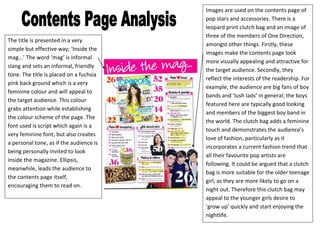 Images are used on the contents page of
                                         pop stars and accessories. There is a
                                         leopard print clutch bag and an image of
                                         three of the members of One Direction,
The title is presented in a very
                                         amongst other things. Firstly, these
simple but effective way; ‘Inside the
                                         images make the contents page look
mag...’ The word ‘mag’ is informal
                                         more visually appealing and attractive for
slang and sets an informal, friendly
                                         the target audience. Secondly, they
tone. The title is placed on a fuchsia
                                         reflect the interests of the readership. For
pink back ground which is a very
                                         example, the audience are big fans of boy
feminine colour and will appeal to
                                         bands and ‘lush lads’ in general; the boys
the target audience. This colour
                                         featured here are typically good looking
grabs attention while establishing
                                         and members of the biggest boy band in
the colour scheme of the page. The
                                         the world. The clutch bag adds a feminine
font used is script which again is a
                                         touch and demonstrates the audience’s
very feminine font, but also creates
                                         love of fashion, particularly as it
a personal tone, as if the audience is
                                         incorporates a current fashion trend that
being personally invited to look
                                         all their favourite pop artists are
inside the magazine. Ellipsis,
                                         following. It could be argued that a clutch
meanwhile, leads the audience to
                                         bag is more suitable for the older teenage
the contents page itself,
                                         girl, as they are more likely to go on a
encouraging them to read on.
                                         night out. Therefore this clutch bag may
                                         appeal to the younger girls desire to
                                         ‘grow up’ quickly and start enjoying the
                                         nightlife.
 