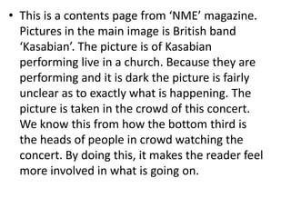 • This is a contents page from ‘NME’ magazine.
Pictures in the main image is British band
‘Kasabian’. The picture is of Kasabian
performing live in a church. Because they are
performing and it is dark the picture is fairly
unclear as to exactly what is happening. The
picture is taken in the crowd of this concert.
We know this from how the bottom third is
the heads of people in crowd watching the
concert. By doing this, it makes the reader feel
more involved in what is going on.

 