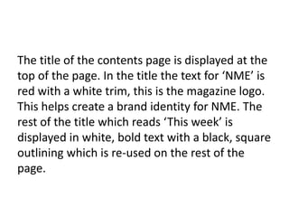 The title of the contents page is displayed at the
top of the page. In the title the text for ‘NME’ is
red with a white trim, this is the magazine logo.
This helps create a brand identity for NME. The
rest of the title which reads ‘This week’ is
displayed in white, bold text with a black, square
outlining which is re-used on the rest of the
page.

 