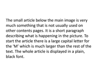 The small article below the main image is very
much something that is not usually used on
other contents pages. It is a short paragraph
describing what is happening in the picture. To
start the article there is a large capital letter for
the ‘M’ which is much larger than the rest of the
text. The whole article is displayed in a plain,
black font.

 