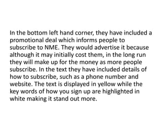 In the bottom left hand corner, they have included a
promotional deal which informs people to
subscribe to NME. They would advertise it because
although it may initially cost them, in the long run
they will make up for the money as more people
subscribe. In the text they have included details of
how to subscribe, such as a phone number and
website. The text is displayed in yellow while the
key words of how you sign up are highlighted in
white making it stand out more.

 