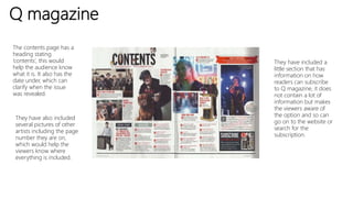 Q magazine
The contents page has a
heading stating
‘contents’, this would
help the audience know
what it is. It also has the
date under, which can
clarify when the issue
was revealed.
They have also included
several pictures of other
artists including the page
number they are on,
which would help the
viewers know where
everything is included.
They have included a
little section that has
information on how
readers can subscribe
to Q magazine, it does
not contain a lot of
information but makes
the viewers aware of
the option and so can
go on to the website or
search for the
subscription.
 