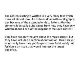 The contents listing is written in a very fancy text which
makes it almost look like its been done with a calligraphy
pen because of the extended ends to letters. Also the
contents is actually quite vague from how they have only
written about 4 or 5 of the magazines featured content.
Vibe have not only thought about the music aspect, but
they have included a section about fashion. This is clever
as not only have they got Kanye to dress fashionably but
fashion is an issue that would interest the target
audience.

 