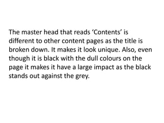 The master head that reads ‘Contents’ is
different to other content pages as the title is
broken down. It makes it look unique. Also, even
though it is black with the dull colours on the
page it makes it have a large impact as the black
stands out against the grey.

 