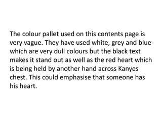 The colour pallet used on this contents page is
very vague. They have used white, grey and blue
which are very dull colours but the black text
makes it stand out as well as the red heart which
is being held by another hand across Kanyes
chest. This could emphasise that someone has
his heart.

 