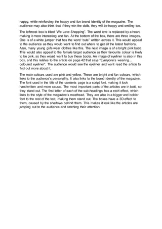 happy, while reinforcing the happy and fun brand identity of the magazine. The
audience may also think that if they win the dolls, they will be happy and smiling too.
The leftmost box is titled “We Love Shopping”. The word love is replaced by a heart,
making it more interesting and fun. At the bottom of the box, there are three images.
One is of a white jumper that has the word “cute” written across it. This would appeal
to the audience as they would want to find out where to get all the latest fashions.
Also, many young girls wear clothes like this. The next image is of a bright pink boot.
This would also appeal to the female target audience as their favourite colour is likely
to be pink, so they would want to buy these boots. An image of eyeliner is also in this
box, and this relates to the article on page 42 that says “Everyone’s wearing…
coloured eyeliner”. The audience would see the eyeliner and want read the article to
find out more about it.
The main colours used are pink and yellow. These are bright and fun colours, which
links to the audience’s personality. It also links to the brand identity of the magazine.
The font used in the title of the contents page is a script font, making it look
handwritten and more causal. The most important parts of the articles are in bold, so
they stand out. The first letter of each of the sub-headings has a swirl effect, which
links to the style of the magazine’s masthead. They are also in a bigger and bolder
font to the rest of the text, making them stand out. The boxes have a 3D effect to
them, caused by the shadows behind them. This makes it look like the articles are
jumping out to the audience and catching their attention.
 