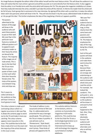 An image features alongside the editors letter of the editor herself and the main feature artists. This will draw the audience in as
they will realise that the main article is genuine and will be accurate as it came directly from the feature artist. It also suggests
that the editor is on friendly terms with the artist which will impress the TA. This also gives the magazine credibility as it shows
that they really did interview the artist, and didn’t just take the article off the internet. It informs the reader that the article will
be full of juicy, fresh gossip that is exclusive to this new interview. By signing off the letter with a script font, it makes the editors
letter seem very personal, which will draw in the TA. They will also be drawn in by the casual, abbreviated mode of address such
as ‘oh you get the idea’. This further emphasises the idea of the mag being a friend as it appears youthful.
‘We Love This’
The posters
makes the
advertised at the
audience feel an
bottom of the page
affinity with the
will draw in the
mag, as they
audience who will
clearly share the
want these posters
same loves and
to put on their wall.
passions and
We Love Pop in this
understand the
particular issue
TA. This helps to
features a variety of
emphasise the
different posters as if
idea of the mag
to appeal to each
being like a friend
and every reader as
to the TA.
their favourite artists
Each of the pullare bound to be
quotes will draw
feature. The majority
in the audience
of the images are of
and make them
male artists. This is
want to buy the
due to the fact that
mag. This is
the TA are more
because these
likely to want a
specific quotes
poster of their crush
are strange and
on their wall rather
entertaining so
than their favourite
the audience will
female artist. The
want to know the
shots of the posters
whole story and
vary between long
read the article.
shot and close ups.
For example, ‘we
looked like
The 5 covers to
condoms’. This
collect will draw in
pull quote is very
the audience as they
strange and funny
will have 5 times as
so the audience
much gossip to read.
will be drawn in
and want to find
The mode of address is very
The website address features
The colour scheme is made up of
out what
casual and common of We Love
at the bottom, which is
contrasting colours which is a
happened to The
Pop. It is abbreviated and is
common as it promotes the
regular occurrence in We Love Pop.
Sats. Also, ‘they
presented the way a teenager
magazines multi-media
It allows the contents page to stand
make me
would speak. This will draw in
platforms. This could be due
out to the TA and make it more eye
absolutely
the TA as it makes it youthful. It
to the fact that the TA are a
catching. The colour scheme
furious!’ the
uses phrases such as
technological generation so in
appears more masculine in this
audience will
‘Phowarsome’, ‘Style Steals’,
order to keep the TA
issue. This could be due to the fact
want to know
interested and to keep up
that a male artist is on the cover and ‘Save your pocket money. 1D
what does and
aren’t pricey. These kinds of
with technology the magazine
the majority of the artists featured
why so will buy
a promoted on multiple
phrases will appeal to the TA
in this issue is male.
the mag.
platforms.

 