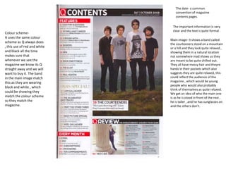The date- a common
                                  convention of magazine
                                  contents pages.

                                The important information is very
                                clear and the text is quite formal .
Colour scheme-
It uses the same colour
                              Main image- it shows a band called
scheme as Q always does
                              the courteeners stood on a mountain
, this use of red and white   or a hill and they look quite relaxed ,
and black all the time        showing them in a natural location
makes sure that               not somewhere mad shows us they
whenever we see the           are meant to be quite chilled out.
magazine we know its Q        They all have messy hair and theyre
straight away and we will     hands in their pockets which also
want to buy it. The band      suggests they are quite relaxed, this
in the main image match       could reflect the audience of the
this as they are wearing      magazine , which would be young
                              people who would also probably
black and white , which
                              think of themselves as quite relaxed.
could be showing they
                              We get an idea of who the main one
match the colour scheme       is as he is stood in front of the rest ,
so they match the             he is taller , and he has sunglasses on
magazine.                     and the others don’t.
 