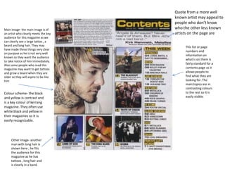Quote from a more well
                                       known artist may appeal to
                                       people who don’t know
Main image- the main image is of       who the other less known
an artist who clearly meets the key    artists on the page are
audience for this magazine as we
can clearly see a large tattoo , a
beard and long hair. They may               This list or page
have made these things very clear
                                            numbers and
on purpose as he is not very well
                                            information on
known so they want the audience
                                            what is on them is
to take notice of him immediately.
Also some people who read this              fairly standard for a
magazine may want to get tattoos            contents page as it
and grow a beard when they are              allows people to
older so they will aspire to be like        find what they are
him                                         looking for. The
                                            main topics are in
                                            contrasting colours
Colour scheme- the black                    to the rest so it is
and yellow is contrast and                  easily visible.
is a key colour of kerrang
magazine. They often use
white black and yellow in
their magazines so it is
easily recognizable.




     Other image- another
     man with long hair is
     shown here , he fits
     the audience for this
     magazine as he has
     tattoos , long hair and
     is clearly in a band.
 