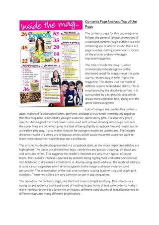 Contents Page Analysis: Top of the 
Pops 
The contents page for this pop magazine 
follows the general layout conventions of 
a standard contents page as there is a title 
informing you of what is inside, there are 
page numbers telling you where to locate 
all the articles and many images 
representing genre. 
The title is ‘Inside the mag…’, which 
immediately indicates genre by the 
shortened word for magazine as it is quite 
a girly, relaxed way of referring to the 
magazine. This shows that the mode of 
address is quite relaxed and chatty. This is 
emphasised by the doodle-type font. It is 
surrounded by a bright pink strip which 
draws more attention to it, along with the 
white contrasting font. 
Lots of images are used on this contents 
page, mainly of fashionable clothes, perfume, and pop artists which immediately suggests 
that this magazine is aimed at a younger audience, particularly girls. It is also very genre 
specific. An image of the front cover is also used with arrows showing what page numbers 
the cover lines are on, which gives it a look of being slightly scrapbook like and messy, but in 
a creative girly way. It also makes it easier for younger readers to understand. The images 
draw the reader in as they are of popular artists which would make the audience want to 
learn more about their favorite pop stars and bands. 
The articles inside are also presented in a scrapbook style, as the more important articles are 
highlighted. The topics are divided into boys, celebrities and gossip, shopping, all about you 
and wins and offers. This suggests the reader’s interests are very much typical of young 
teens. The reader’s interest is sparked by sections being highlighted, and some sections but 
into bold font to draw more attention to it. Also by using direct address. The mode of address 
is quite casual as gossipy which directly appeals to the target audience’s interests and 
personality. The presentation of the text and numbers is using black writing and bright pink 
numbers. These two colors are very common to see in pop magazines. 
The layout on the contents page, like the front cover is bright and busy. This is because a 
young target audience could get bored of reading large chunks of text so in order to make it 
more interesting there is a large mix or images, different sized chunks of text all presented in 
different ways and many different bright colors. 
 