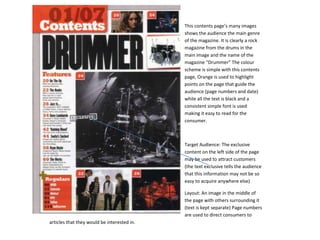 This contents page’s many images
                                             shows the audience the main genre
                                             of the magazine. It is clearly a rock
                                             magazine from the drums in the
                                             main image and the name of the
                                             magazine “Drummer” The colour
                                             scheme is simple with this contents
                                             page, Orange is used to highlight
                                             points on the page that guide the
                                             audience (page numbers and date)
                                             while all the text is black and a
                                             consistent simple font is used
                                             making it easy to read for the
                                             consumer.



                                             Target Audience: The exclusive
                                             content on the left side of the page
                                             may be used to attract customers
                                             (the text exclusive tells the audience
                                             that this information may not be so
                                             easy to acquire anywhere else)

                                             Layout: An image in the middle of
                                             the page with others surrounding it
                                             (text is kept separate) Page numbers
                                             are used to direct consumers to
articles that they would be interested in.
 