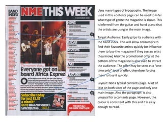Uses many types of typography. The image
used in this contents page can be used to infer
what type of genre the magazine is about. This
is inferred from the guitar and hand piano that
the artists are using in the main image.

Target Audience: Easily grips its audience with
the band index. This will allow consumers to
find their favourite artists quickly (or influence
them to buy the magazine if they see an artist
they know) Also the promotional offer at the
bottom of the magazine is also used to attract
the audience. The offer may be seen as a “one
time only” type of offer, therefore forcing
them to buy it quickly.

Layout: Not a typical contents page. A lot of
text on both sides of the page and only one
main image. Also the paragraph is also
unusual for a contents page. However, the
colour is consistent with this and it is easy
enough to read.
 