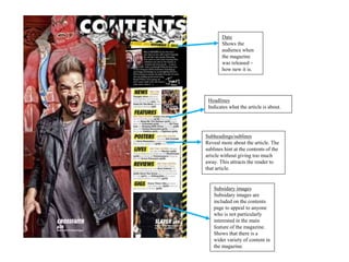Subsidary images
Subsidary images are
included on the contents
page to appeal to anyone
who is not particularly
interested in the main
feature of the magazine.
Shows that there is a
wider variety of content in
the magazine.
Subheadings/sublines
Reveal more about the article. The
sublines hint at the contents of the
article without giving too much
away. This attracts the reader to
that article.
Headlines
Indicates what the article is about.
Date
Shows the
audience when
the magazine
was released –
how new it is.
 