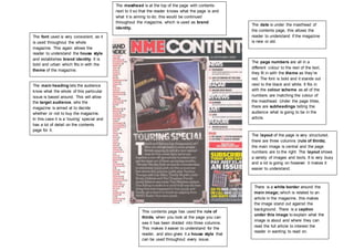 The date is under the masthead of 
the contents page, this allows the 
reader to understand if the magazine 
is new or old. 
The page numbers are all in a 
different colour to the rest of the text, 
they fit in with the theme as they’re 
red. The font is bold and it stands out 
next to the black and white. It fits in 
with the colour scheme as all of the 
numbers are matching the colour of 
the masthead. Under the page titles, 
there are subheadings telling the 
audience what is going to be in the 
article. 
This contents page has used the rule of 
thirds, when you look at the page you can 
see it has been divided into three columns. 
This makes it easier to understand for the 
reader, and also gives it a house style that 
can be used throughout every issue. 
The layout of the page is very structured, 
there are three columns (rule of thirds), 
the main image is central and the page 
numbers are to the right. The layout shows 
a variety of images and texts. It is very busy 
and a lot is going on however it makes it 
easier to understand. 
There is a white border around the 
main image; which is related to an 
article in the magazine, this makes 
the image stand out against the 
background. There is a caption 
under this image to explain what the 
image is about and where they can 
read the full article to interest the 
reader in wanting to read on. 
The masthead is at the top of the page with contents 
next to it so that the reader knows what the page is and 
what it is aiming to do; this would be continued 
throughout the magazine, which is used as brand 
identity. 
The font used is very consistent, as it 
is used throughout the whole 
magazine. This again allows the 
reader to understand the house style 
and establishes brand identity. It is 
bold and urban which fits in with the 
theme of the magazine. 
The main heading lets the audience 
know what the whole of this particular 
issue is based around. This will allow 
the target audience, who the 
magazine is aimed at to decide 
whether or not to buy the magazine. 
In this case it is a ‘touring’ special and 
has a lot of detail on the contents 
page for it. 
