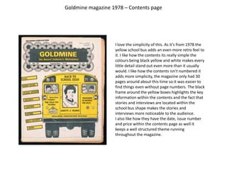 Goldmine magazine 1978 – Contents page I love the simplicity of this. As it’s from 1978 the yellow school bus adds an even more retro feel to it. I like how the contents its really simple the colours being black yellow and white makes every little detail stand out even more than it usually would. I like how the contents isn’t numbered it adds more simplicity, the magazine only had 30 pages around about this time so it was easier to find things even without page numbers. The black frame around the yellow boxes highlights the key information within the contents and the fact that stories and interviews are located within the school bus shape makes the stories and interviews more noticeable to the audience. I also like how they have the date, issue number and price within the contents page as well it keeps a well structured theme running throughout the magazine.  